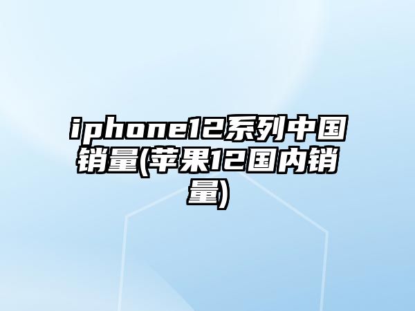 iphone12系列中國銷量(蘋果12國內銷量)