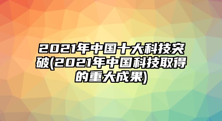 2021年中國十大科技突破(2021年中國科技取得的重大成果)