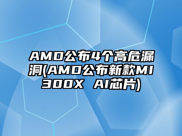 AMD公布4個高危漏洞(AMD公布新款MI300X AI芯片)