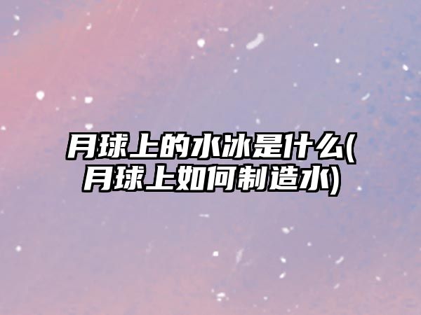 月球上的水冰是什么(月球上如何制造水)