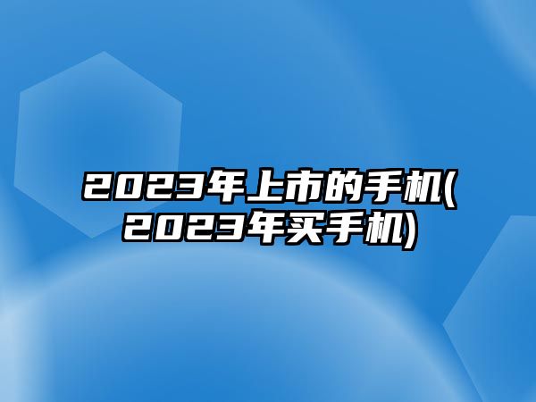 2023年上市的手機(2023年買手機)