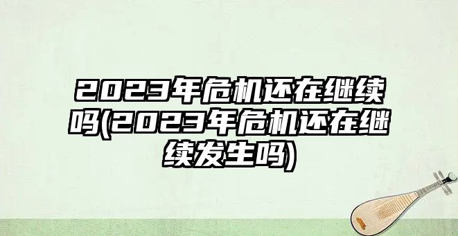 2023年危機(jī)還在繼續(xù)嗎(2023年危機(jī)還在繼續(xù)發(fā)生嗎)