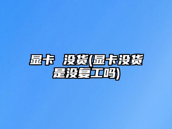 顯卡 沒貨(顯卡沒貨是沒復(fù)工嗎)