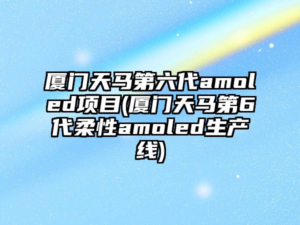 廈門天馬第六代amoled項(xiàng)目(廈門天馬第6代柔性amoled生產(chǎn)線)