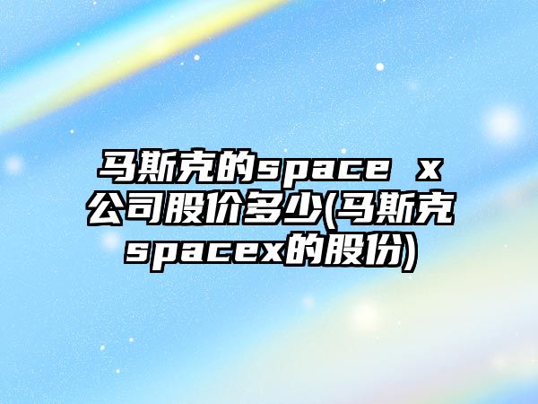 馬斯克的space x公司股價(jià)多少(馬斯克spacex的股份)