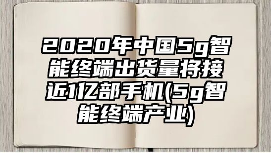 2020年中國(guó)5g智能終端出貨量將接近1億部手機(jī)(5g智能終端產(chǎn)業(yè))