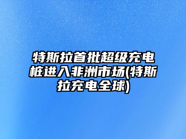 特斯拉首批超級(jí)充電樁進(jìn)入非洲市場(特斯拉充電全球)