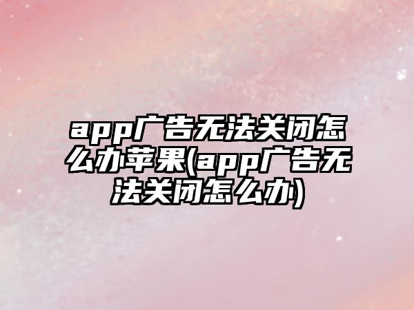 app廣告無法關(guān)閉怎么辦蘋果(app廣告無法關(guān)閉怎么辦)