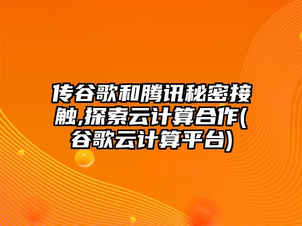 傳谷歌和騰訊秘密接觸,探索云計(jì)算合作(谷歌云計(jì)算平臺(tái))