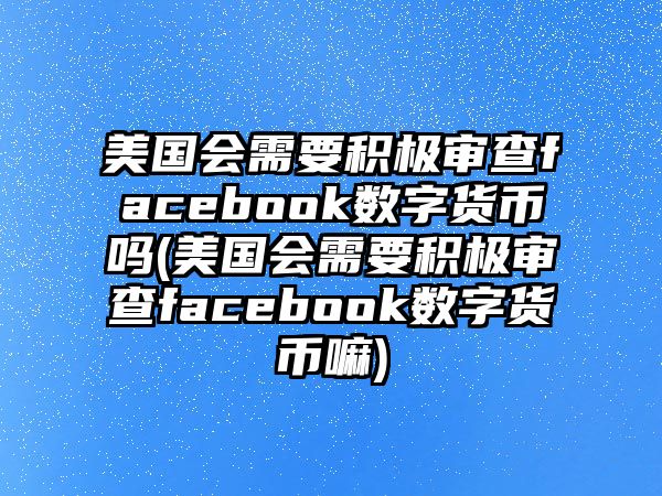 美國會需要積極審查facebook數字貨幣嗎(美國會需要積極審查facebook數字貨幣嘛)