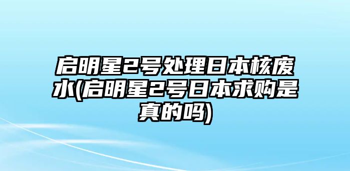 啟明星2號處理日本核廢水(啟明星2號日本求購是真的嗎)