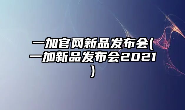 一加官網(wǎng)新品發(fā)布會(一加新品發(fā)布會2021)