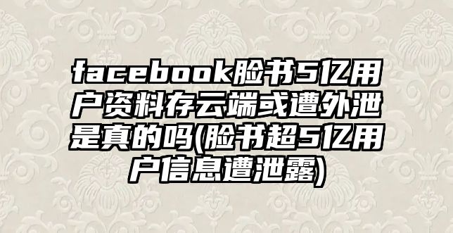 facebook臉書(shū)5億用戶資料存云端或遭外泄是真的嗎(臉書(shū)超5億用戶信息遭泄露)