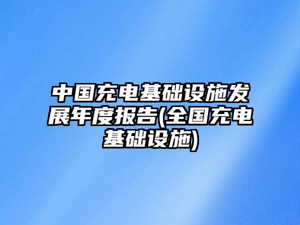 中國充電基礎(chǔ)設(shè)施發(fā)展年度報告(全國充電基礎(chǔ)設(shè)施)