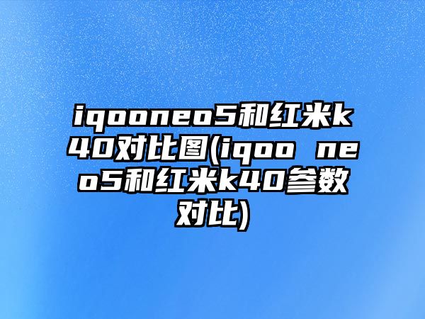 iqooneo5和紅米k40對比圖(iqoo neo5和紅米k40參數對比)