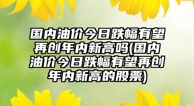 國內(nèi)油價今日跌幅有望再創(chuàng)年內(nèi)新高嗎(國內(nèi)油價今日跌幅有望再創(chuàng)年內(nèi)新高的股票)