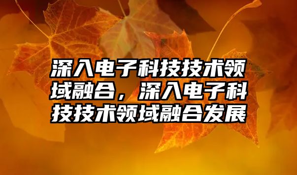 深入電子科技技術領域融合，深入電子科技技術領域融合發(fā)展