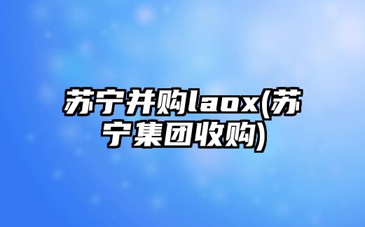 蘇寧并購laox(蘇寧集團(tuán)收購)