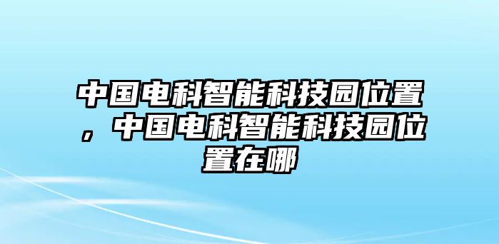 中國(guó)電科智能科技園位置，中國(guó)電科智能科技園位置在哪