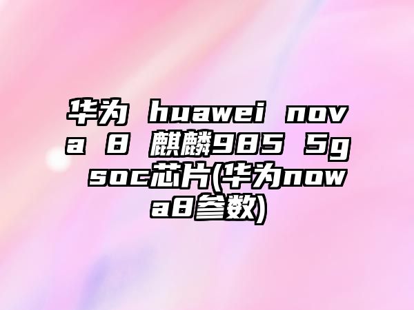 華為 huawei nova 8 麒麟985 5g soc芯片(華為nowa8參數(shù))