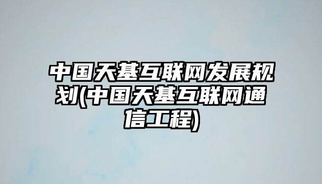 中國天基互聯(lián)網(wǎng)發(fā)展規(guī)劃(中國天基互聯(lián)網(wǎng)通信工程)