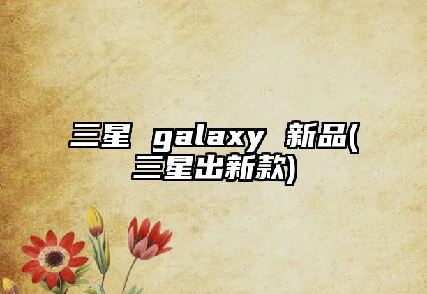 三星 galaxy 新品(三星出新款)