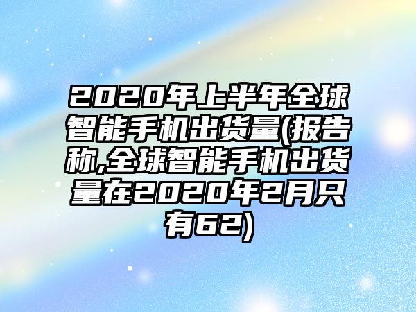 2020年上半年全球智能手機(jī)出貨量(報(bào)告稱,全球智能手機(jī)出貨量在2020年2月只有62)