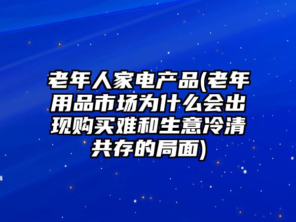 老年人家電產(chǎn)品(老年用品市場為什么會出現(xiàn)購買難和生意冷清共存的局面)