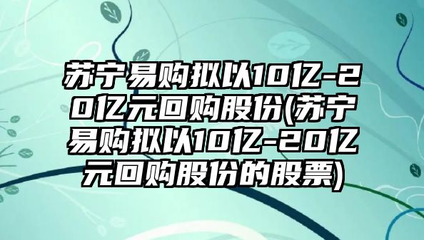 蘇寧易購擬以10億-20億元回購股份(蘇寧易購擬以10億-20億元回購股份的股票)