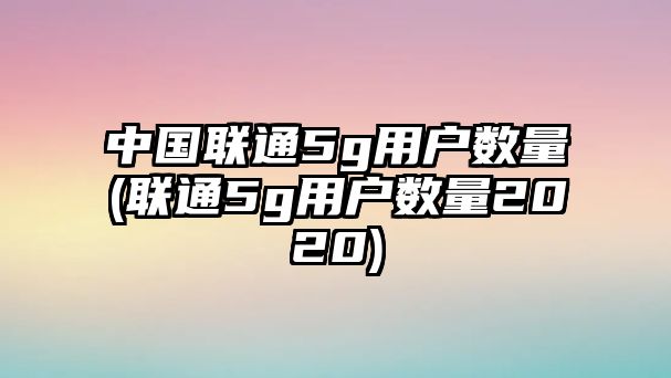 中國聯(lián)通5g用戶數(shù)量(聯(lián)通5g用戶數(shù)量2020)