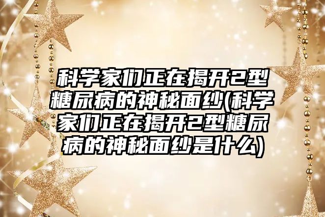 科學家們正在揭開2型糖尿病的神秘面紗(科學家們正在揭開2型糖尿病的神秘面紗是什么)