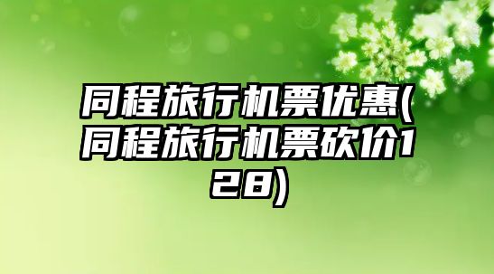 同程旅行機(jī)票優(yōu)惠(同程旅行機(jī)票砍價(jià)128)