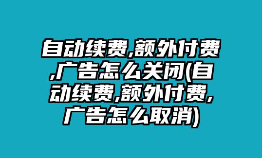 自動續(xù)費(fèi),額外付費(fèi),廣告怎么關(guān)閉(自動續(xù)費(fèi),額外付費(fèi),廣告怎么取消)