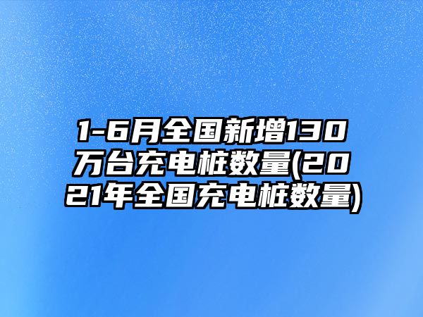 1-6月全國新增130萬臺充電樁數量(2021年全國充電樁數量)