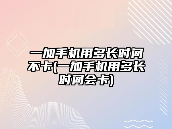 一加手機用多長時間不卡(一加手機用多長時間會卡)