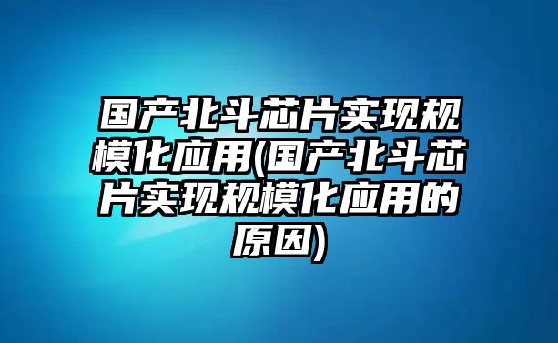 國產(chǎn)北斗芯片實現(xiàn)規(guī)?；瘧?yīng)用(國產(chǎn)北斗芯片實現(xiàn)規(guī)?；瘧?yīng)用的原因)