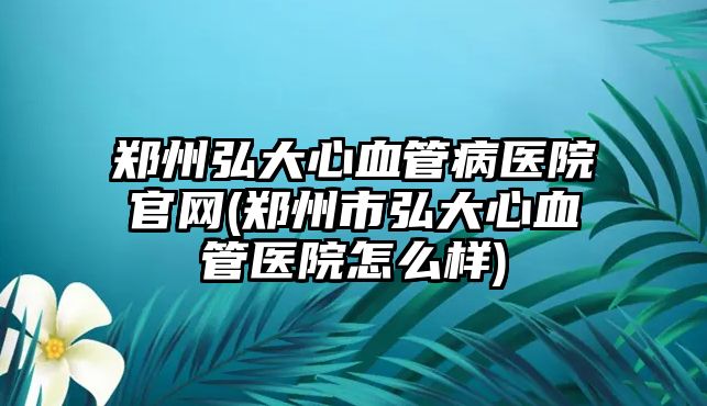 鄭州弘大心血管病醫(yī)院官網(wǎng)(鄭州市弘大心血管醫(yī)院怎么樣)