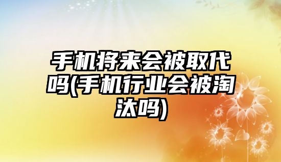 手機(jī)將來(lái)會(huì)被取代嗎(手機(jī)行業(yè)會(huì)被淘汰嗎)