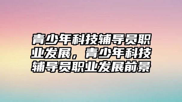 青少年科技輔導(dǎo)員職業(yè)發(fā)展，青少年科技輔導(dǎo)員職業(yè)發(fā)展前景