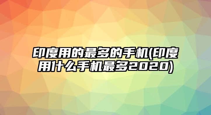 印度用的最多的手機(jī)(印度用什么手機(jī)最多2020)