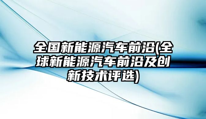 全國(guó)新能源汽車前沿(全球新能源汽車前沿及創(chuàng)新技術(shù)評(píng)選)