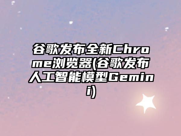 谷歌發(fā)布全新Chrome瀏覽器(谷歌發(fā)布人工智能模型Gemini)