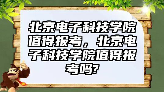 北京電子科技學院值得報考，北京電子科技學院值得報考嗎?