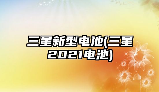 三星新型電池(三星2021電池)