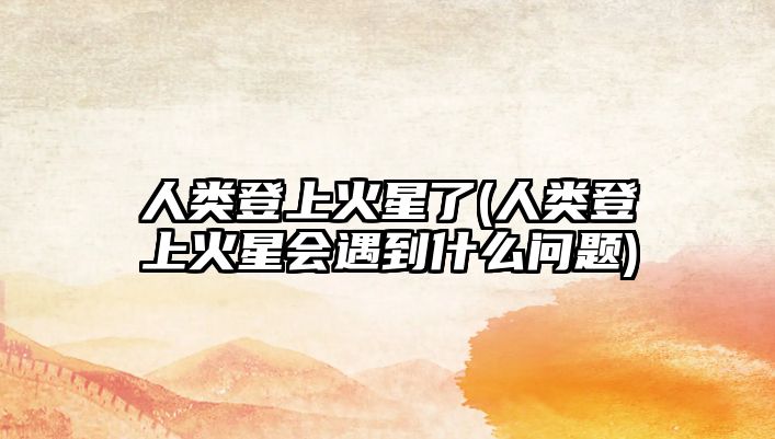 人類登上火星了(人類登上火星會遇到什么問題)