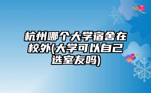 杭州哪個大學(xué)宿舍在校外(大學(xué)可以自己選室友嗎)