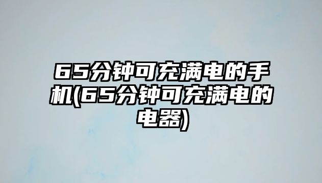 65分鐘可充滿電的手機(jī)(65分鐘可充滿電的電器)