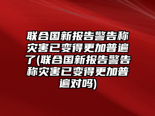 聯(lián)合國新報(bào)告警告稱災(zāi)害已變得更加普遍了(聯(lián)合國新報(bào)告警告稱災(zāi)害已變得更加普遍對(duì)嗎)