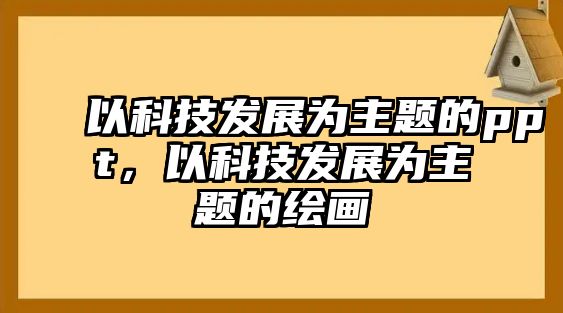 以科技發(fā)展為主題的ppt，以科技發(fā)展為主題的繪畫