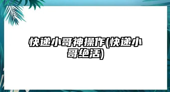 快遞小哥神操作(快遞小哥絕活)